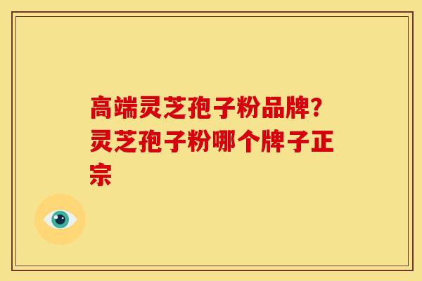 高端灵芝孢子粉品牌?灵芝孢子粉哪个牌子正宗