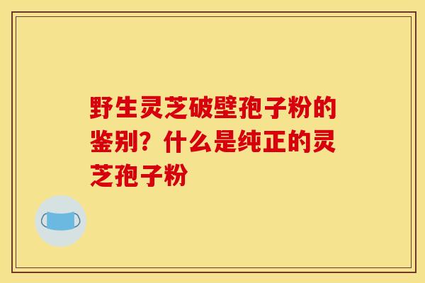 野生灵芝破壁孢子粉的鉴别?什么是纯正的灵芝孢子粉