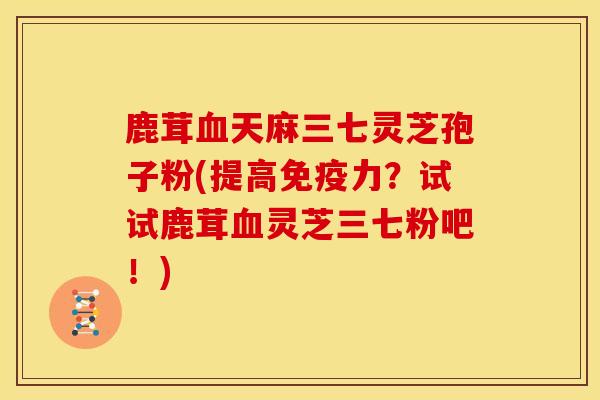 鹿茸血天麻三七灵芝孢子粉(提高免疫力?试试鹿茸血灵芝三七粉吧!)