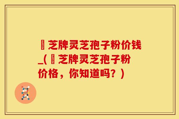 雲芝牌灵芝孢子粉价钱_(雲芝牌灵芝孢子粉价格,你知道吗?)