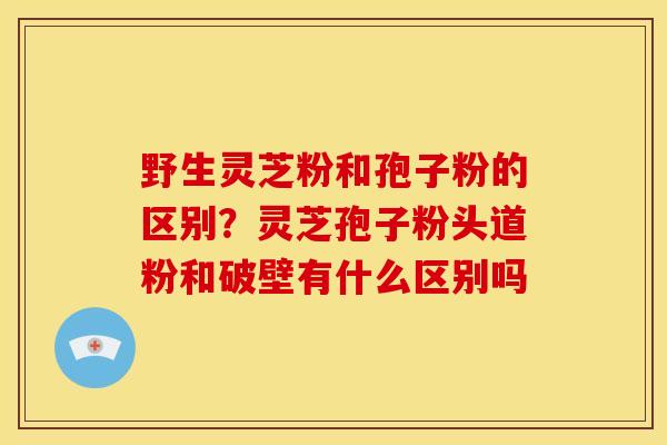 野生灵芝粉和孢子粉的区别？灵芝孢子粉头道粉和破壁有什么区别吗
