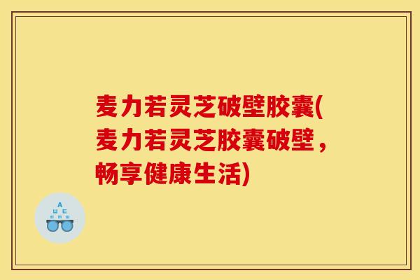 麦力若灵芝破壁胶囊(麦力若灵芝胶囊破壁,畅享健康生活)