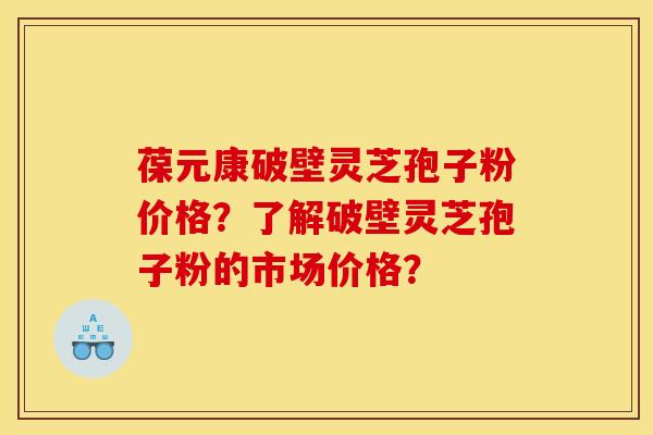 葆元康破壁灵芝孢子粉价格?了解破壁灵芝孢子粉的市场价格?