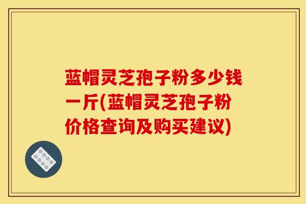 蓝帽灵芝孢子粉多少钱一斤(蓝帽灵芝孢子粉价格查询及购买建议)