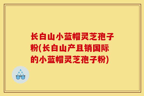 长白山小蓝帽灵芝孢子粉(长白山产且销国际的小蓝帽灵芝孢子粉)