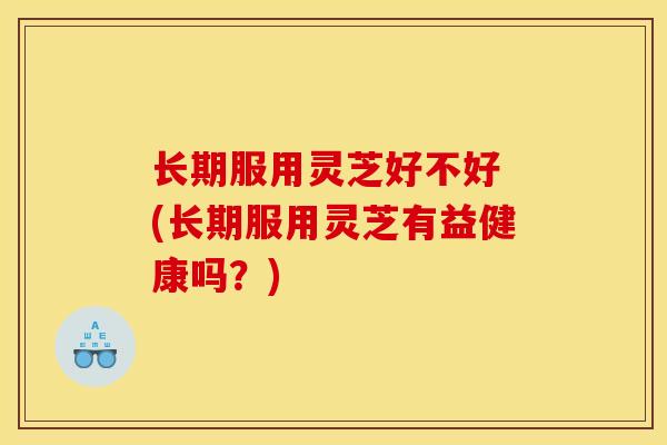 长期服用灵芝好不好 (长期服用灵芝有益健康吗?)