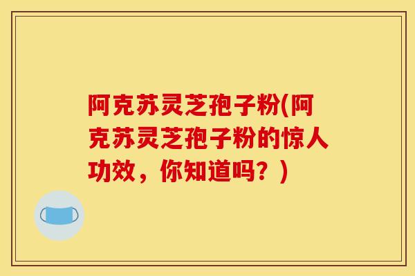 阿克苏灵芝孢子粉(阿克苏灵芝孢子粉的惊人功效,你知道吗?)
