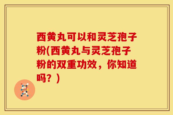西黄丸可以和灵芝孢子粉(西黄丸与灵芝孢子粉的双重功效,你知道吗?)