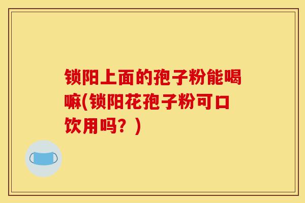 锁阳上面的孢子粉能喝嘛(锁阳花孢子粉可口饮用吗？)
