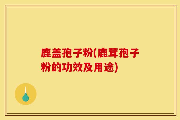 鹿盖孢子粉(鹿茸孢子粉的功效及用途)