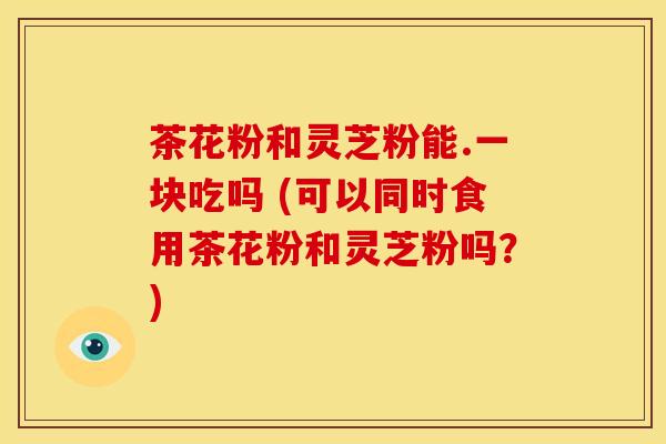 茶花粉和灵芝粉能.一块吃吗 (可以同时食用茶花粉和灵芝粉吗?)