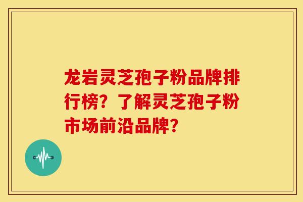龙岩灵芝孢子粉品牌排行榜？了解灵芝孢子粉市场前沿品牌？