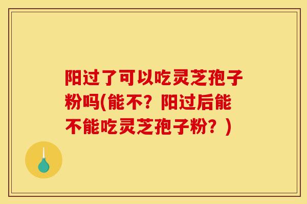 阳过了可以吃灵芝孢子粉吗(能不?阳过后能不能吃灵芝孢子粉?)