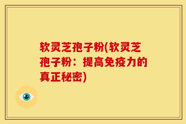 软灵芝孢子粉(软灵芝孢子粉：提高免疫力的真正秘密)