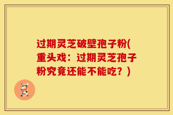 过期灵芝破壁孢子粉(重头戏：过期灵芝孢子粉究竟还能不能吃？)