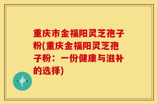 重庆市金福阳灵芝孢子粉(重庆金福阳灵芝孢子粉:一份健康与滋补的选择)