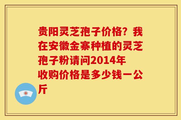 贵阳灵芝孢子价格?我在安徽金寨种植的灵芝孢子粉请问2014年收购价格是多少钱一公斤