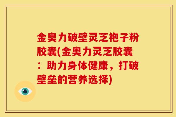 金奥力破壁灵芝袍子粉胶囊(金奥力灵芝胶囊：助力身体健康，打破壁垒的营养选择)
