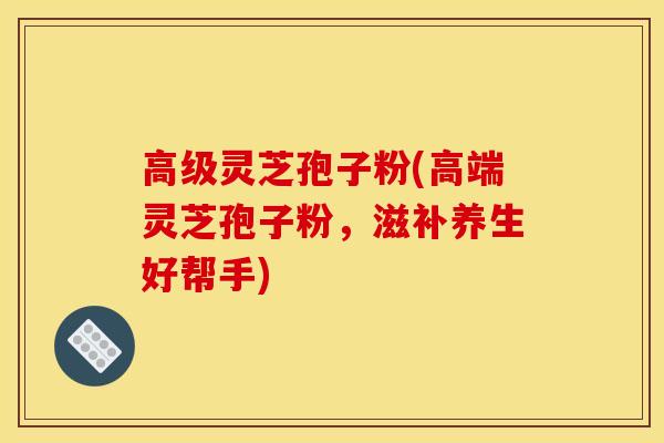 高级灵芝孢子粉(高端灵芝孢子粉,滋补养生好帮手)