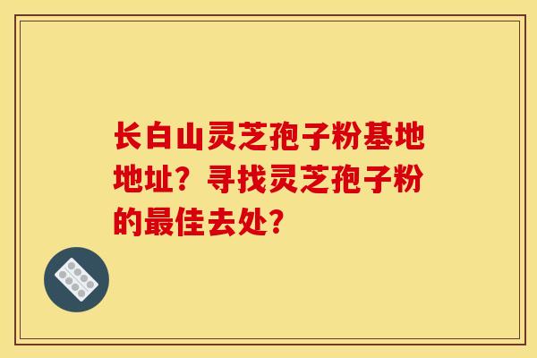 长白山灵芝孢子粉基地地址?寻找灵芝孢子粉的最佳去处?