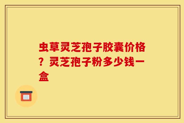 虫草灵芝孢子胶囊价格?灵芝孢子粉多少钱一盒