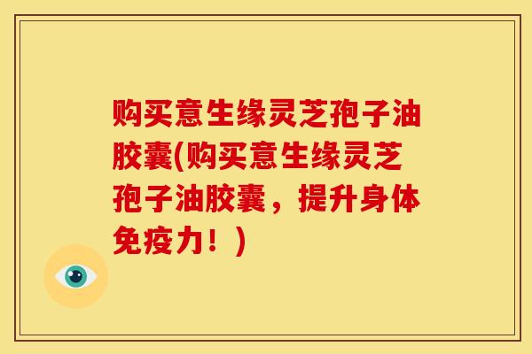 购买意生缘灵芝孢子油胶囊(购买意生缘灵芝孢子油胶囊,提升身体免疫力!)