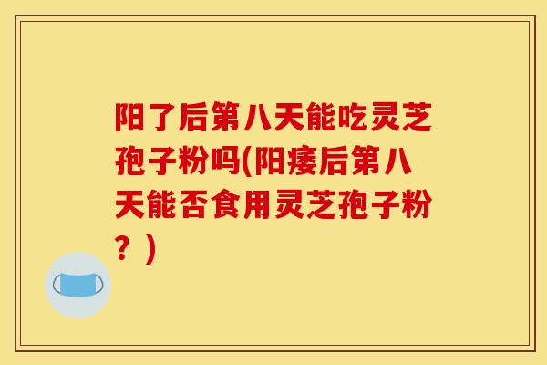 阳了后第八天能吃灵芝孢子粉吗(阳痿后第八天能否食用灵芝孢子粉?)