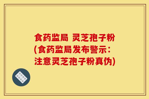 食药监局 灵芝孢子粉(食药监局发布警示:注意灵芝孢子粉真伪)