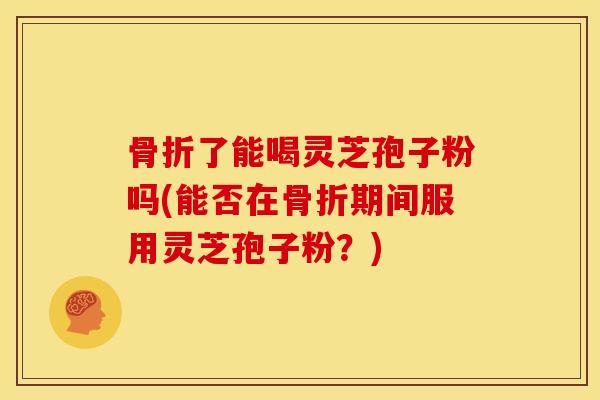 骨折了能喝灵芝孢子粉吗(能否在骨折期间服用灵芝孢子粉?)