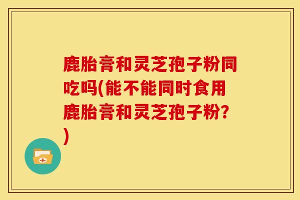 鹿胎膏和灵芝孢子粉同吃吗(能不能同时食用鹿胎膏和灵芝孢子粉?)