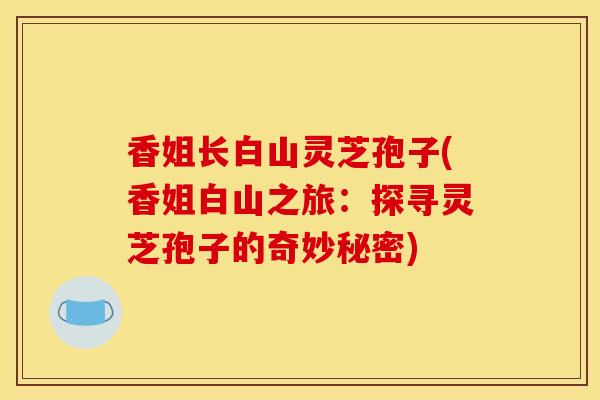 香姐长白山灵芝孢子(香姐白山之旅：探寻灵芝孢子的奇妙秘密)