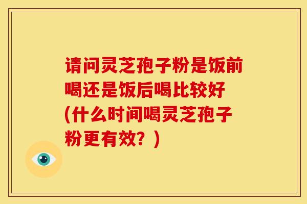 请问灵芝孢子粉是饭前喝还是饭后喝比较好 (什么时间喝灵芝孢子粉更有效?)