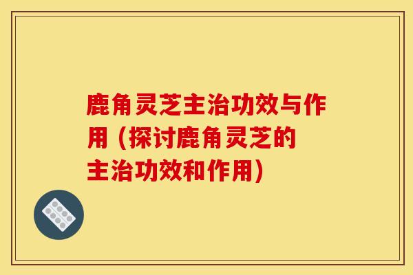 鹿角灵芝主治功效与作用 (探讨鹿角灵芝的主治功效和作用)