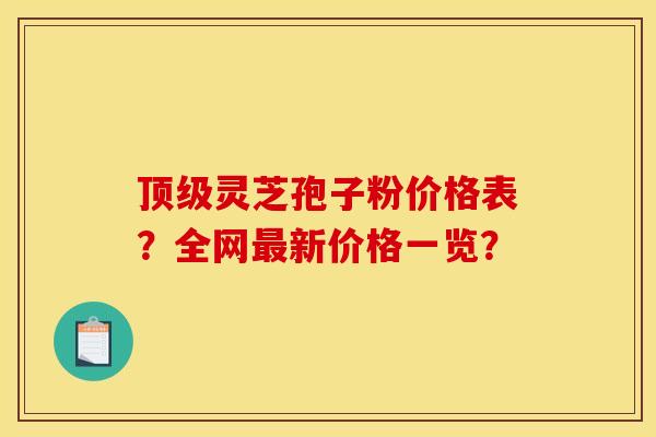顶级灵芝孢子粉价格表?全网最新价格一览?