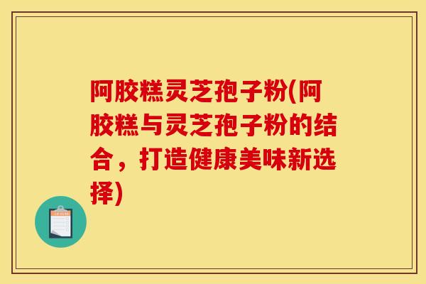 阿胶糕灵芝孢子粉(阿胶糕与灵芝孢子粉的结合,打造健康美味新选择)