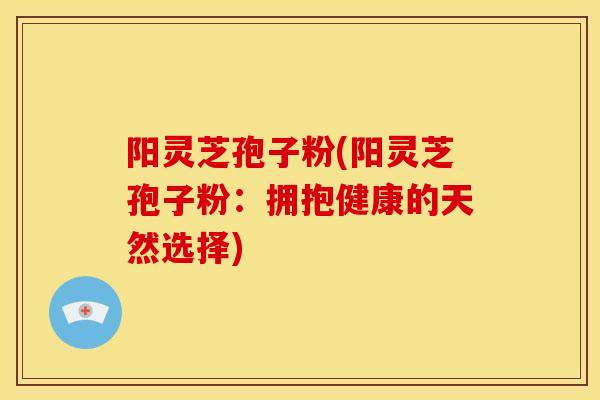 阳灵芝孢子粉(阳灵芝孢子粉:拥抱健康的天然选择)