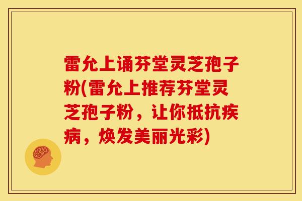 雷允上诵芬堂灵芝孢子粉(雷允上推荐芬堂灵芝孢子粉，让你抵抗疾病，焕发美丽光彩)
