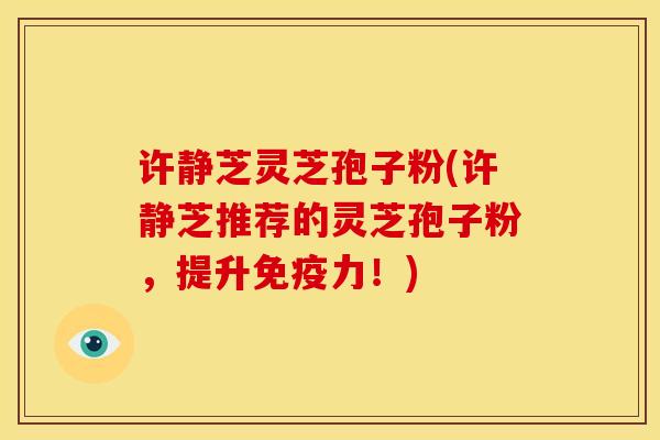许静芝灵芝孢子粉(许静芝推荐的灵芝孢子粉,提升免疫力!)