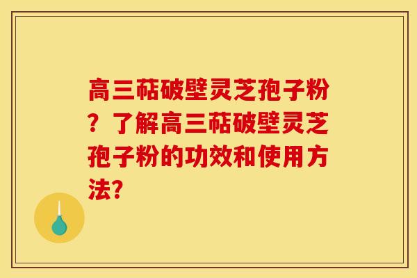 高三萜破壁灵芝孢子粉？了解高三萜破壁灵芝孢子粉的功效和使用方法？