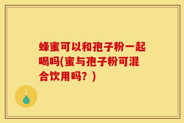 蜂蜜可以和孢子粉一起喝吗(蜜与孢子粉可混合饮用吗?)
