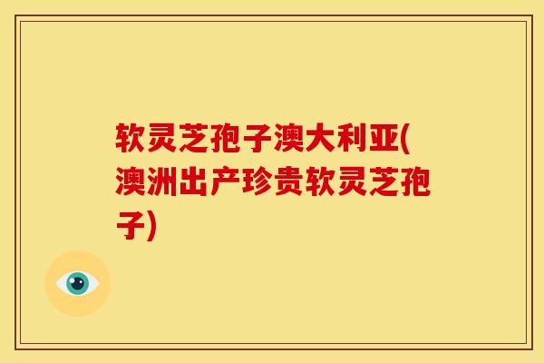 软灵芝孢子澳大利亚(澳洲出产珍贵软灵芝孢子)
