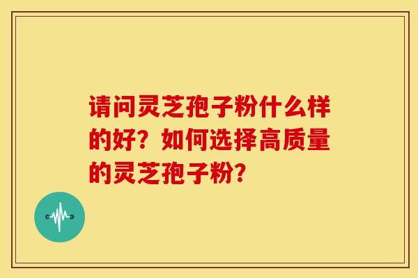 请问灵芝孢子粉什么样的好?如何选择高质量的灵芝孢子粉?