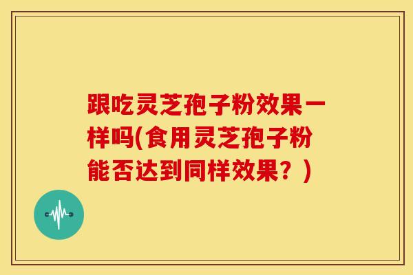 跟吃灵芝孢子粉效果一样吗(食用灵芝孢子粉能否达到同样效果?)