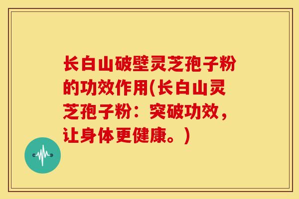 长白山破壁灵芝孢子粉的功效作用(长白山灵芝孢子粉:突破功效,让身体更健康。)