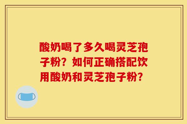 酸奶喝了多久喝灵芝孢子粉?如何正确搭配饮用酸奶和灵芝孢子粉?