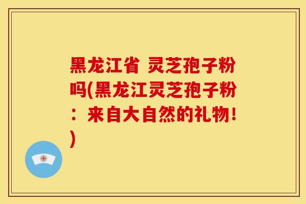 黑龙江省 灵芝孢子粉吗(黑龙江灵芝孢子粉:来自大自然的礼物!)