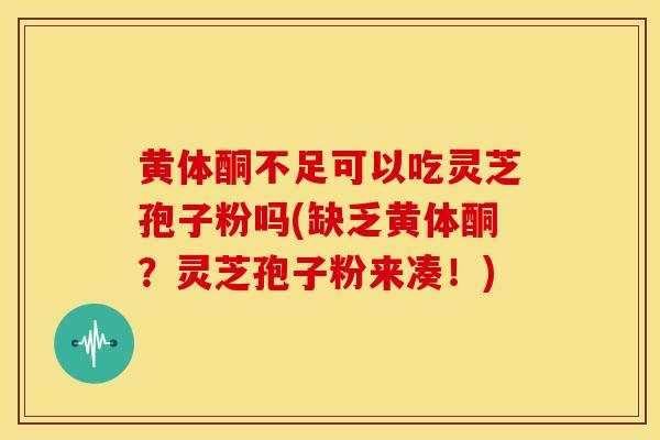 黄体酮不足可以吃灵芝孢子粉吗(缺乏黄体酮?灵芝孢子粉来凑!)
