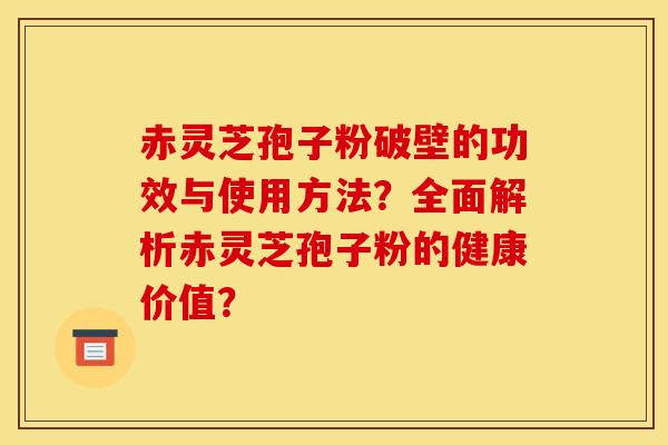 赤灵芝孢子粉破壁的功效与使用方法？全面解析赤灵芝孢子粉的健康价值？