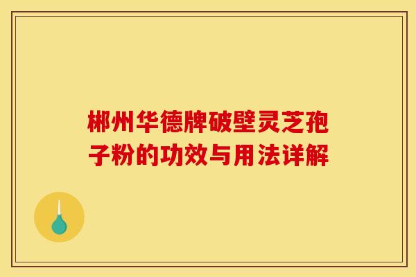 郴州华德牌破壁灵芝孢子粉的功效与用法详解