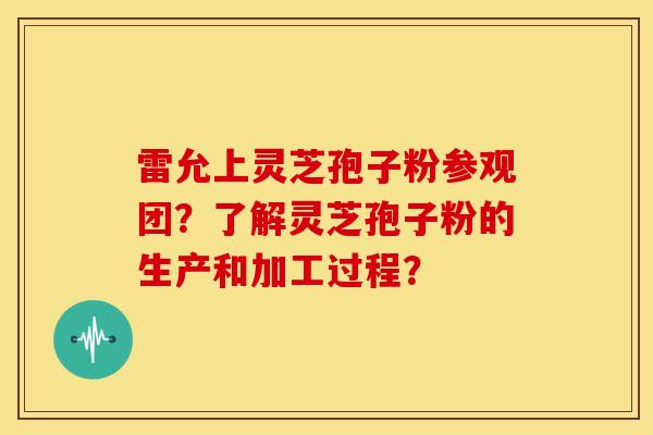 雷允上灵芝孢子粉参观团?了解灵芝孢子粉的生产和加工过程?